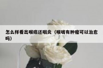 怎么样看出喉癌还咽炎（喉咙有肿瘤可以治愈吗）