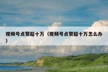 视频号点赞超十万（视频号点赞超十万怎么办）