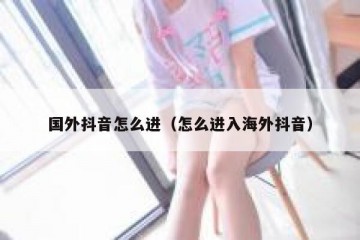 国外抖音怎么进（怎么进入海外抖音）