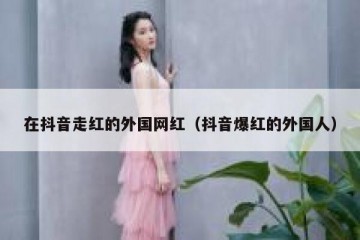 在抖音走红的外国网红（抖音爆红的外国人）