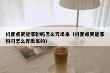 抖音点赞能涨粉吗怎么弄出来（抖音点赞能涨粉吗怎么弄出来的）