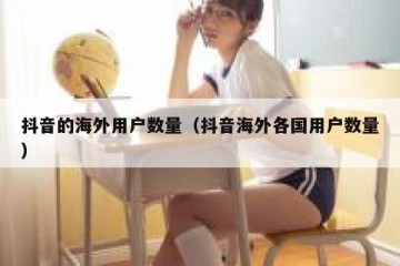 抖音的海外用户数量（抖音海外各国用户数量）