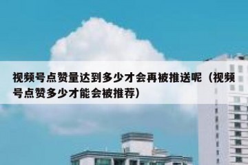 视频号点赞量达到多少才会再被推送呢（视频号点赞多少才能会被推荐）