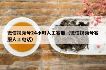 微信视频号24小时人工客服（微信视频号客服人工电话）