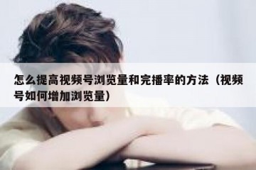 怎么提高视频号浏览量和完播率的方法（视频号如何增加浏览量）
