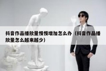 抖音作品播放量慢慢增加怎么办（抖音作品播放量怎么越来越少）