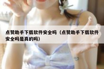 点赞助手下载软件安全吗（点赞助手下载软件安全吗是真的吗）