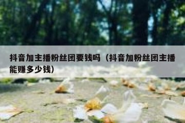 抖音加主播粉丝团要钱吗（抖音加粉丝团主播能赚多少钱）
