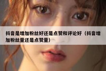 抖音是增加粉丝好还是点赞和评论好（抖音增加粉丝量还是点赞量）