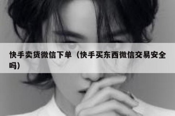快手卖货微信下单（快手买东西微信交易安全吗）