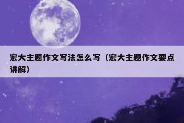 宏大主题作文写法怎么写（宏大主题作文要点讲解）