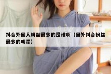 抖音外国人粉丝最多的是谁啊（国外抖音粉丝最多的明星）