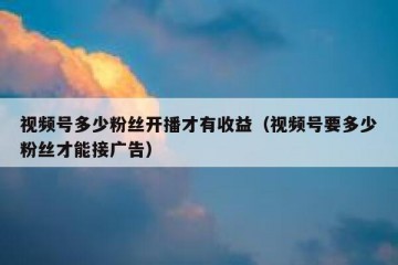 视频号多少粉丝开播才有收益（视频号要多少粉丝才能接广告）