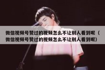 微信视频号赞过的视频怎么不让别人看到呢（微信视频号赞过的视频怎么不让别人看到呢）
