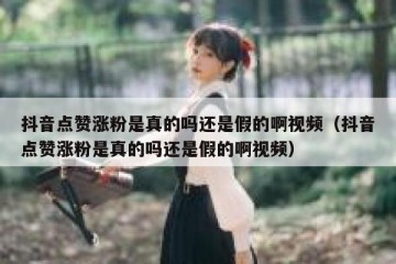 抖音点赞涨粉是真的吗还是假的啊视频（抖音点赞涨粉是真的吗还是假的啊视频）