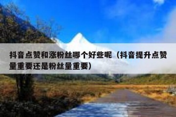 抖音点赞和涨粉丝哪个好些呢（抖音提升点赞量重要还是粉丝量重要）