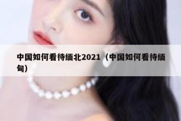 中国如何看待缅北2021（中国如何看待缅甸）