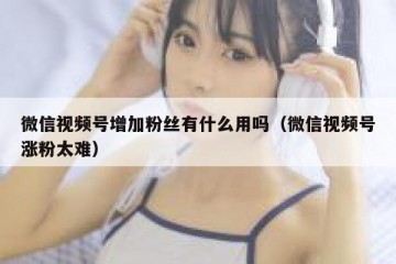微信视频号增加粉丝有什么用吗（微信视频号涨粉太难）