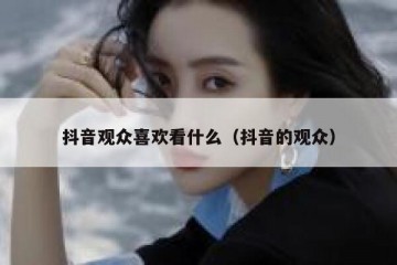 抖音观众喜欢看什么（抖音的观众）