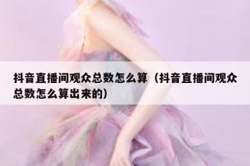 抖音直播间观众总数怎么算（抖音直播间观众总数怎么算出来的）