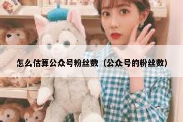 怎么估算公众号粉丝数（公众号的粉丝数）