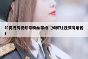 如何提高视频号粉丝等级（如何让视频号增粉）