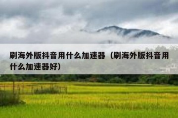 刷海外版抖音用什么加速器（刷海外版抖音用什么加速器好）