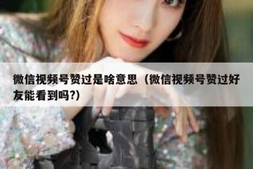 微信视频号赞过是啥意思（微信视频号赞过好友能看到吗?）