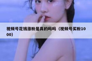 视频号花钱涨粉是真的吗吗（视频号买粉1000）