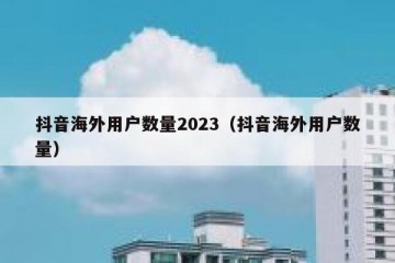 抖音海外用户数量2023（抖音海外用户数量）