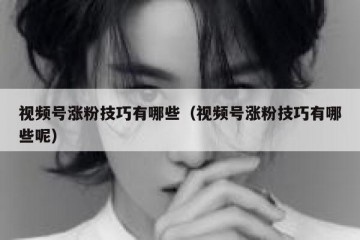 视频号涨粉技巧有哪些（视频号涨粉技巧有哪些呢）