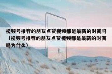 视频号推荐的朋友点赞视频都是最新的时间吗（视频号推荐的朋友点赞视频都是最新的时间吗为什么）