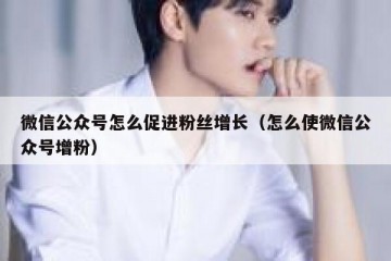 微信公众号怎么促进粉丝增长（怎么使微信公众号增粉）