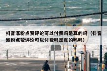 抖音涨粉点赞评论可以付费吗是真的吗（抖音涨粉点赞评论可以付费吗是真的吗吗）