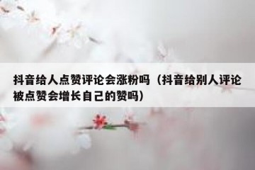 抖音给人点赞评论会涨粉吗（抖音给别人评论被点赞会增长自己的赞吗）