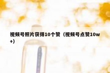 视频号照片获得10个赞（视频号点赞10w+）