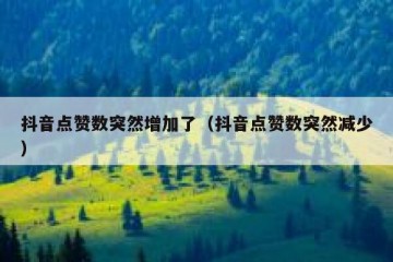 抖音点赞数突然增加了（抖音点赞数突然减少）