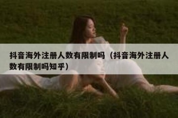 抖音海外注册人数有限制吗（抖音海外注册人数有限制吗知乎）