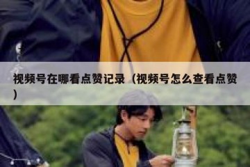 视频号在哪看点赞记录（视频号怎么查看点赞）