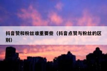 抖音赞和粉丝谁重要些（抖音点赞与粉丝的区别）