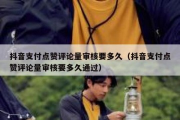 抖音支付点赞评论量审核要多久（抖音支付点赞评论量审核要多久通过）