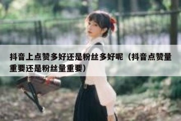 抖音上点赞多好还是粉丝多好呢（抖音点赞量重要还是粉丝量重要）