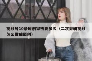 视频号10条原创审核要多久（二次剪辑视频怎么做成原创）