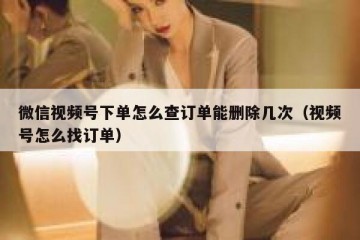 微信视频号下单怎么查订单能删除几次（视频号怎么找订单）