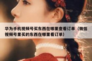 华为手机视频号买东西在哪里查看订单（微信视频号里买的东西在哪里看订单）