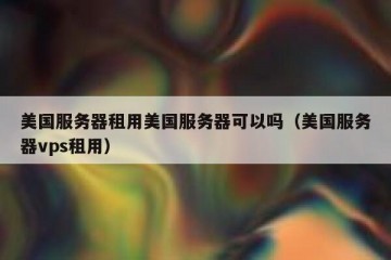 美国服务器租用美国服务器可以吗（美国服务器vps租用）