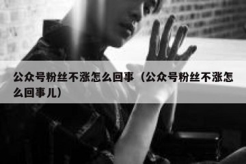 公众号粉丝不涨怎么回事（公众号粉丝不涨怎么回事儿）