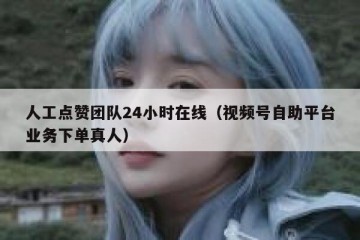 人工点赞团队24小时在线（视频号自助平台业务下单真人）