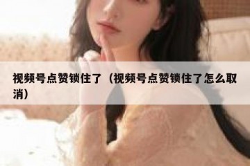视频号点赞锁住了（视频号点赞锁住了怎么取消）