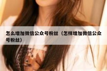 怎么增加微信公众号粉丝（怎样增加微信公众号粉丝）
